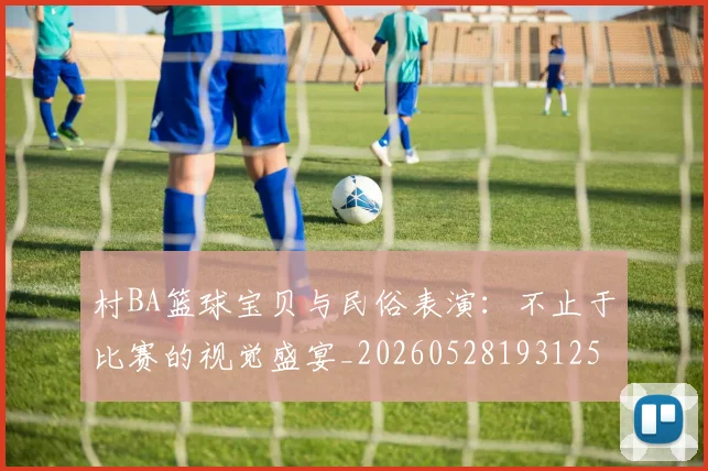 村BA篮球宝贝与民俗表演:不止于比赛的视觉盛宴_20260528193125