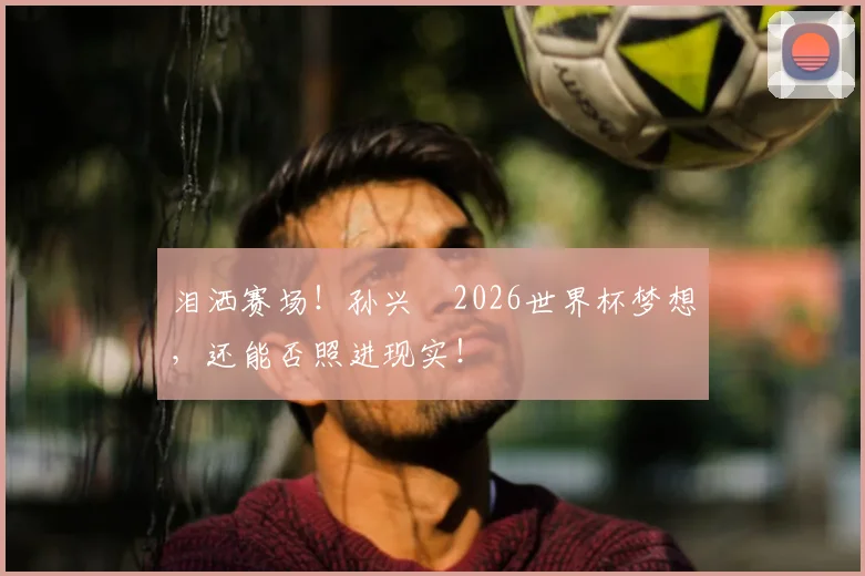 泪洒赛场！孙兴慜2026世界杯梦想，还能否照进现实！
