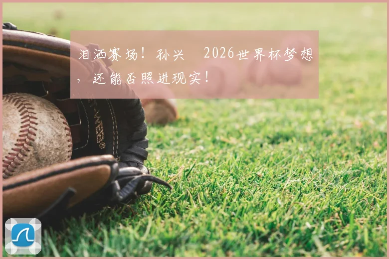 泪洒赛场！孙兴慜2026世界杯梦想，还能否照进现实！