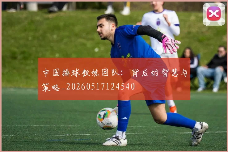 中国排球教练团队:背后的智慧与策略_20260517124540