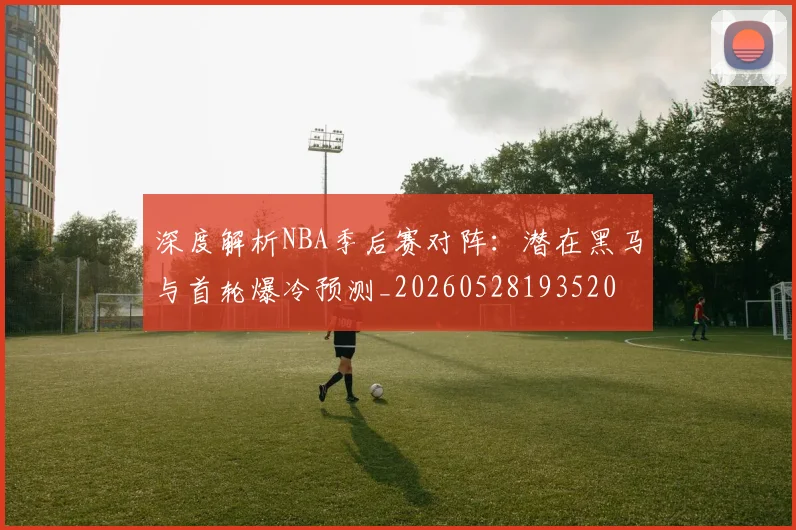深度解析NBA季后赛对阵:潜在黑马与首轮爆冷预测_20260528193520
